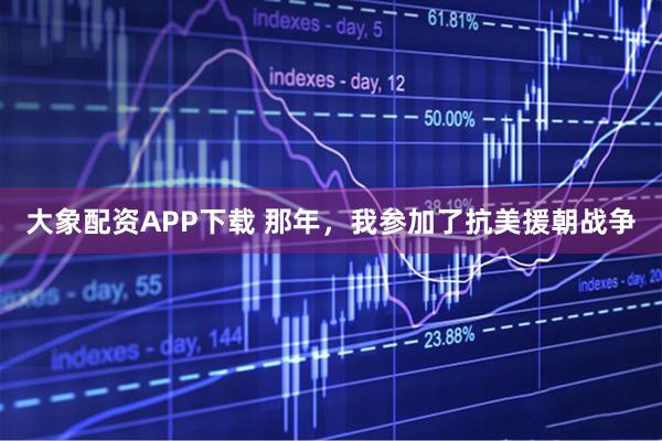 大象配资APP下载 那年，我参加了抗美援朝战争