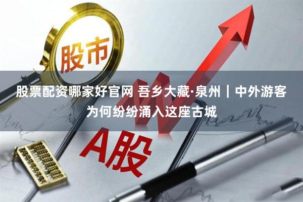 股票配资哪家好官网 吾乡大藏·泉州｜中外游客为何纷纷涌入这座古城