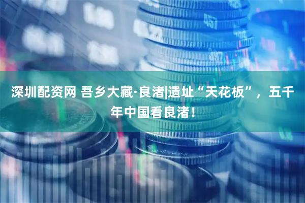 深圳配资网 吾乡大藏·良渚|遗址“天花板”，五千年中国看良渚！