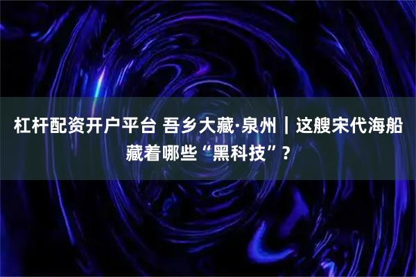 杠杆配资开户平台 吾乡大藏·泉州｜这艘宋代海船藏着哪些“黑科技”？