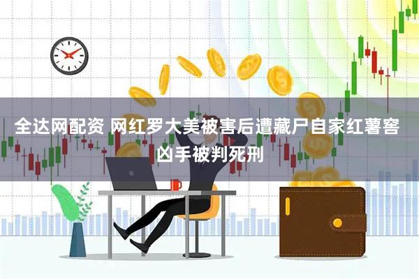全达网配资 网红罗大美被害后遭藏尸自家红薯窖 凶手被判死刑