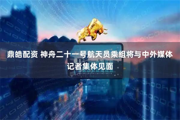 鼎皓配资 神舟二十一号航天员乘组将与中外媒体记者集体见面