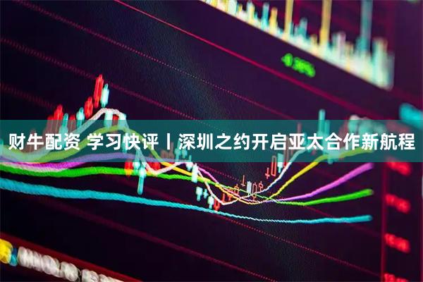 财牛配资 学习快评丨深圳之约开启亚太合作新航程