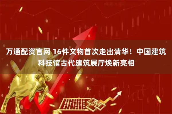 万通配资官网 16件文物首次走出清华！中国建筑科技馆古代建筑展厅焕新亮相