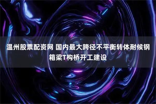 温州股票配资网 国内最大跨径不平衡转体耐候钢箱梁T构桥开工建设