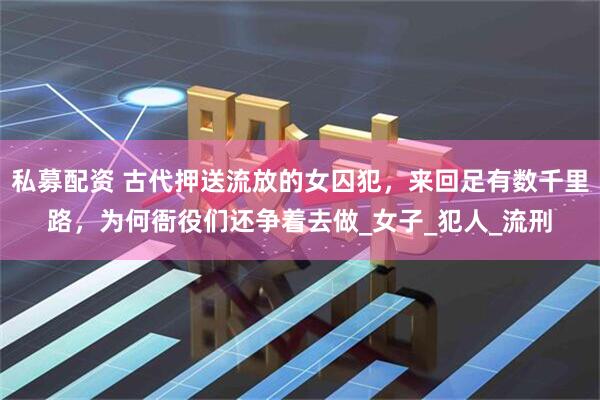 私募配资 古代押送流放的女囚犯，来回足有数千里路，为何衙役们还争着去做_女子_犯人_流刑