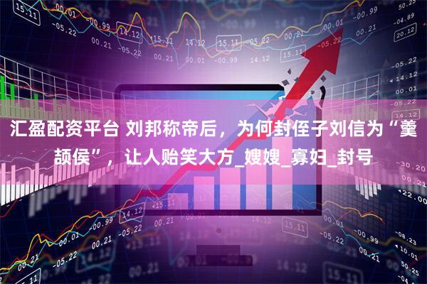 汇盈配资平台 刘邦称帝后，为何封侄子刘信为“羹颉侯”，让人贻笑大方_嫂嫂_寡妇_封号