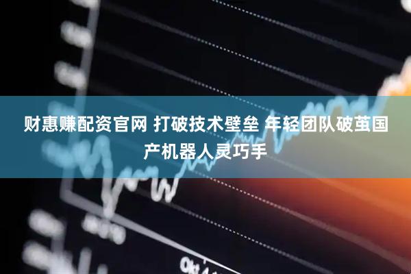 财惠赚配资官网 打破技术壁垒 年轻团队破茧国产机器人灵巧手