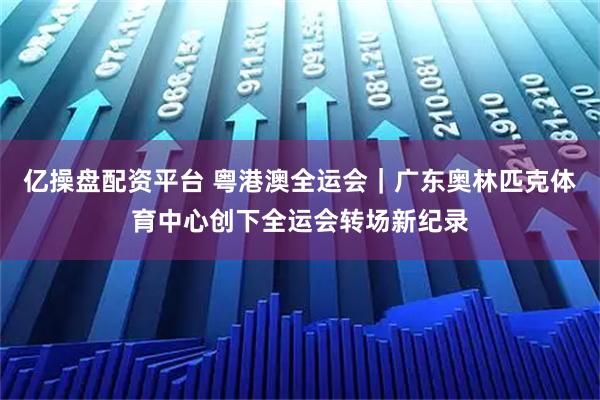 亿操盘配资平台 粤港澳全运会｜广东奥林匹克体育中心创下全运会转场新纪录