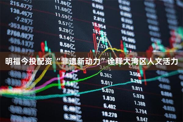 明福今投配资 “非遗新动力”诠释大湾区人文活力
