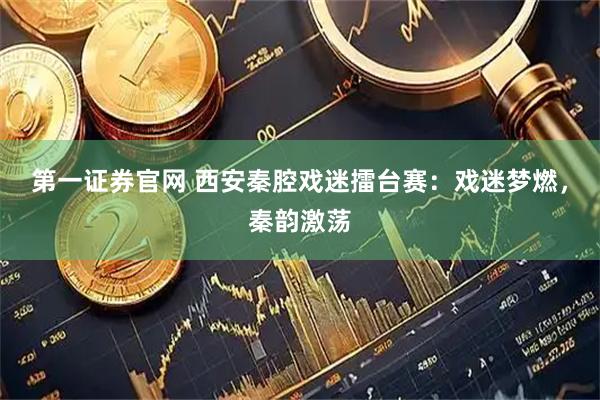 第一证券官网 西安秦腔戏迷擂台赛：戏迷梦燃，秦韵激荡