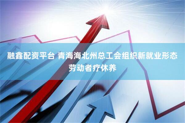 融鑫配资平台 青海海北州总工会组织新就业形态劳动者疗休养