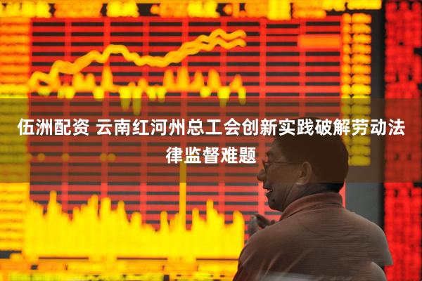 伍洲配资 云南红河州总工会创新实践破解劳动法律监督难题