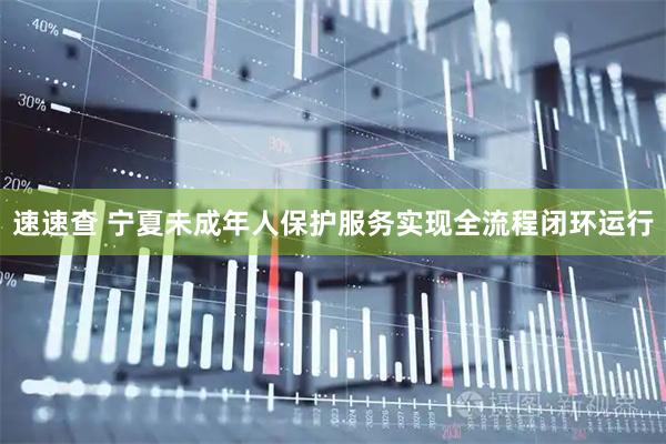 速速查 宁夏未成年人保护服务实现全流程闭环运行