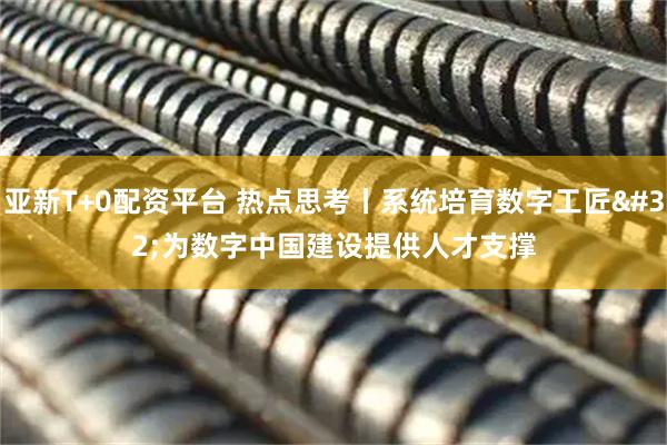 亚新T+0配资平台 热点思考丨系统培育数字工匠 为数字中国建设提供人才支撑