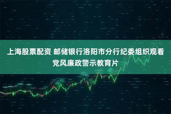 上海股票配资 邮储银行洛阳市分行纪委组织观看党风廉政警示教育片