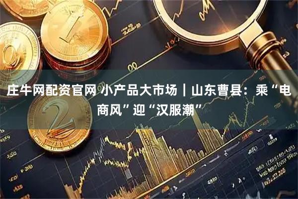 庄牛网配资官网 小产品大市场｜山东曹县：乘“电商风”迎“汉服潮”