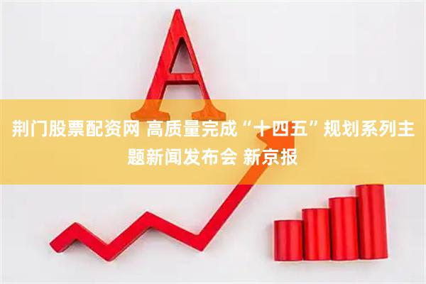 荆门股票配资网 高质量完成“十四五”规划系列主题新闻发布会 新京报