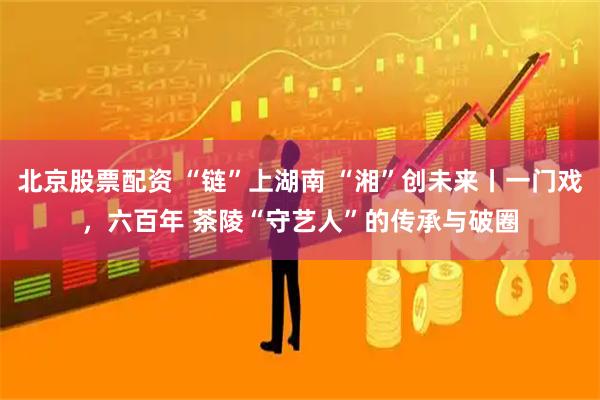 北京股票配资 “链”上湖南 “湘”创未来丨一门戏，六百年 茶陵“守艺人”的传承与破圈