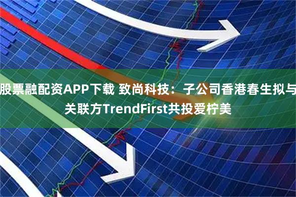 股票融配资APP下载 致尚科技：子公司香港春生拟与关联方TrendFirst共投爱柠美
