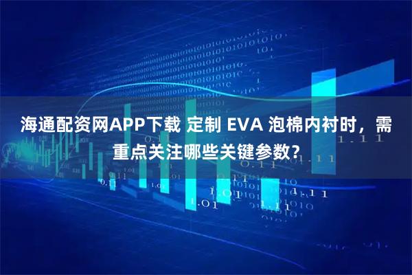 海通配资网APP下载 定制 EVA 泡棉内衬时，需重点关注哪些关键参数？