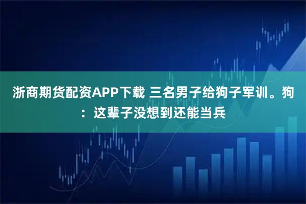 浙商期货配资APP下载 三名男子给狗子军训。狗：这辈子没想到还能当兵