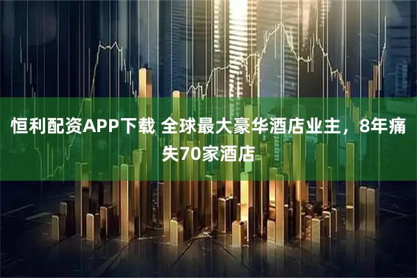 恒利配资APP下载 全球最大豪华酒店业主，8年痛失70家酒店