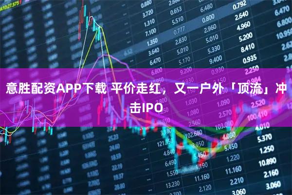 意胜配资APP下载 平价走红，又一户外「顶流」冲击IPO