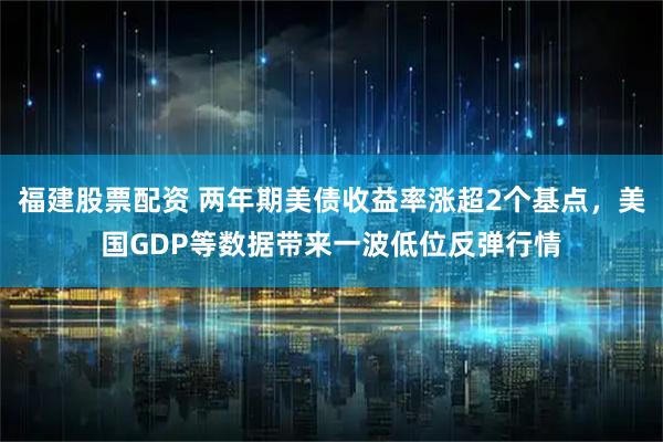 福建股票配资 两年期美债收益率涨超2个基点，美国GDP等数据带来一波低位反弹行情