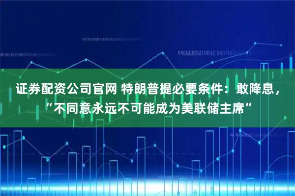 证券配资公司官网 特朗普提必要条件：敢降息，“不同意永远不可能成为美联储主席”