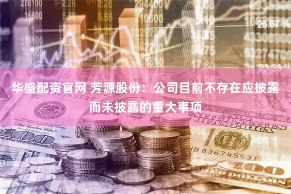 华盛配资官网 芳源股份：公司目前不存在应披露而未披露的重大事项
