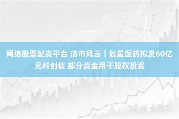 网络股票配资平台 债市风云｜复星医药拟发60亿元科创债 部分资金用于股权投资