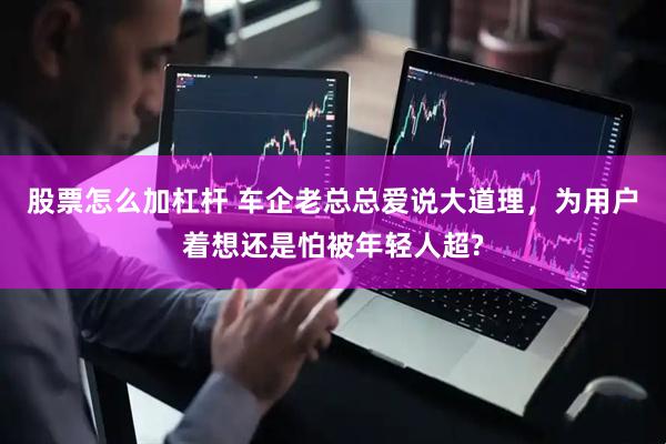 股票怎么加杠杆 车企老总总爱说大道理，为用户着想还是怕被年轻人超?