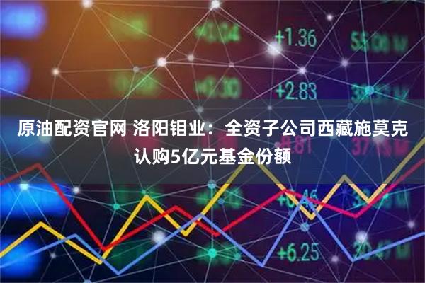 原油配资官网 洛阳钼业：全资子公司西藏施莫克认购5亿元基金份额