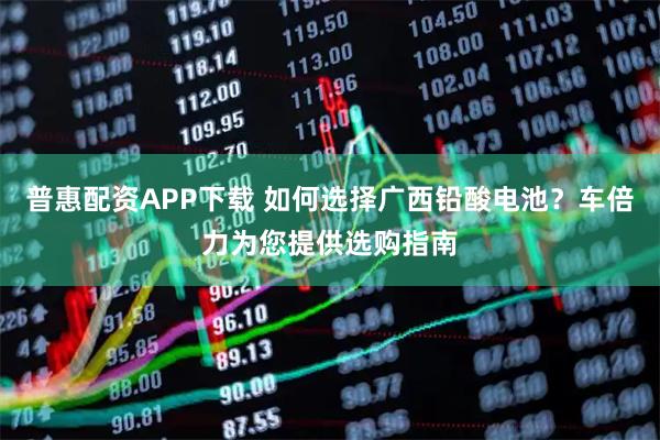 普惠配资APP下载 如何选择广西铅酸电池？车倍力为您提供选购指南