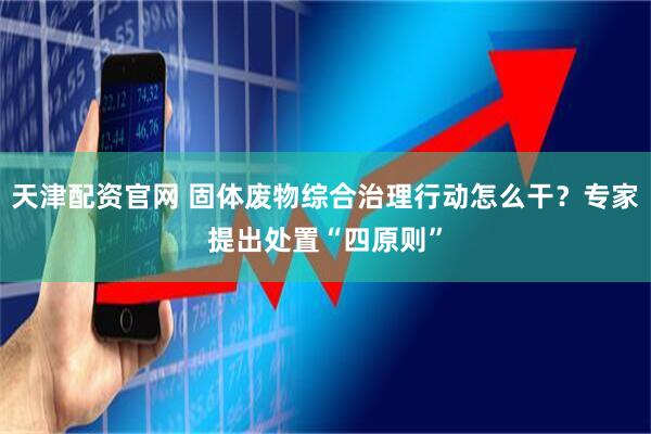 天津配资官网 固体废物综合治理行动怎么干？专家提出处置“四原则”