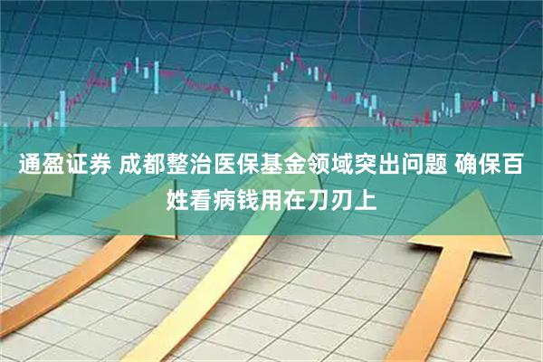 通盈证券 成都整治医保基金领域突出问题 确保百姓看病钱用在刀刃上