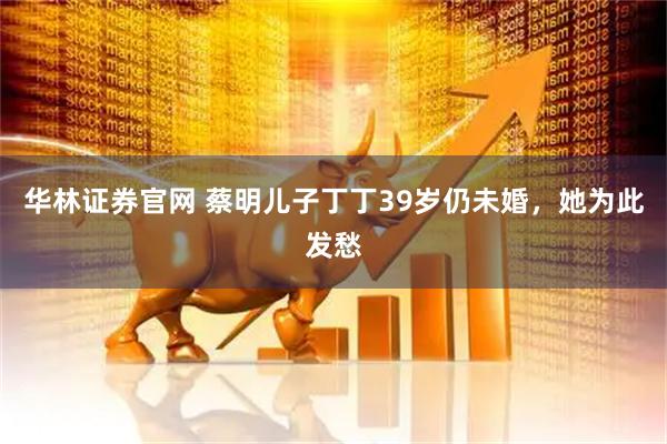 华林证券官网 蔡明儿子丁丁39岁仍未婚，她为此发愁