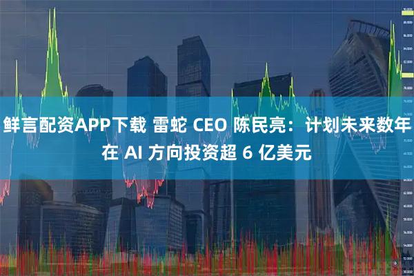 鲜言配资APP下载 雷蛇 CEO 陈民亮：计划未来数年在 AI 方向投资超 6 亿美元