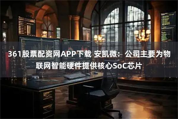 361股票配资网APP下载 安凯微：公司主要为物联网智能硬件提供核心SoC芯片