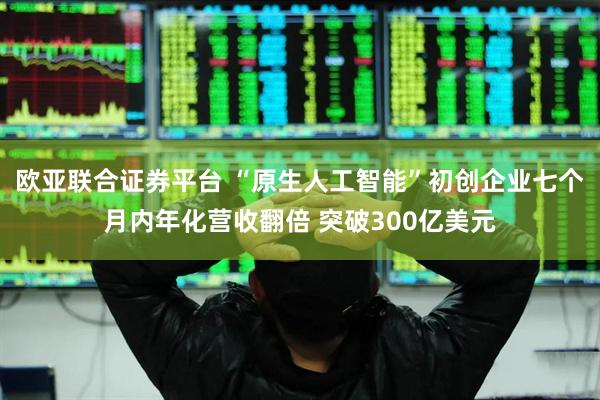 欧亚联合证券平台 “原生人工智能”初创企业七个月内年化营收翻倍 突破300亿美元