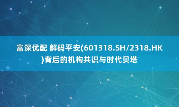 富深优配 解码平安(601318.SH/2318.HK)背后的机构共识与时代贝塔
