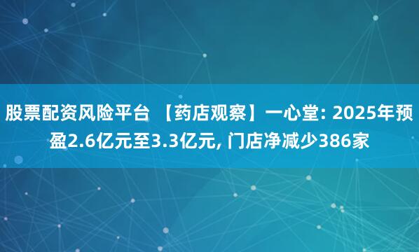 股票配资风险平台 【药店观察】一心堂: 2025年预盈2.6亿元至3.3亿元, 门店净减少386家