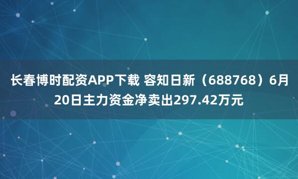 长春博时配资APP下载 容知日新（688768）6月20日主力资金净卖出297.42万元