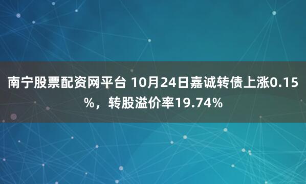南宁股票配资网平台 10月24日嘉诚转债上涨0.15%，转股溢价率19.74%