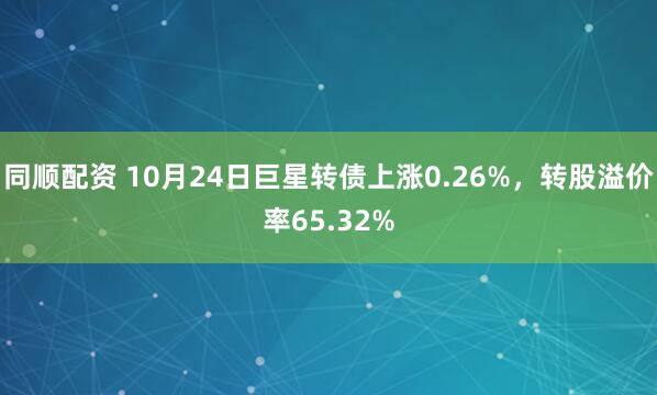 同顺配资 10月24日巨星转债上涨0.26%，转股溢价率65.32%