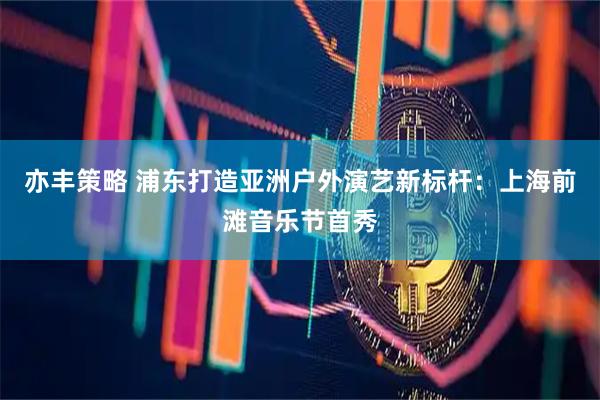 亦丰策略 浦东打造亚洲户外演艺新标杆：上海前滩音乐节首秀