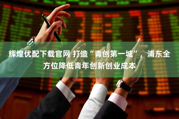 辉煌优配下载官网 打造“青创第一城”，浦东全方位降低青年创新创业成本