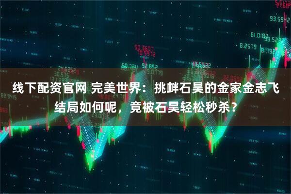 线下配资官网 完美世界：挑衅石昊的金家金志飞结局如何呢，竟被石昊轻松秒杀？