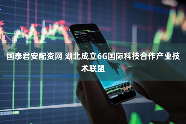 国泰君安配资网 湖北成立6G国际科技合作产业技术联盟